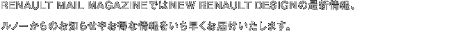 RENAULT MAIL MAGAZINEではNEW RENAULT DESIGNの最新情報、ルノーからのお知らせやお得な情報をいち早くお届けいたします。