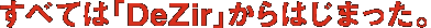すべては「DeZir」からはじまった。