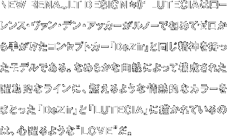 NEW RENAULT DESIGN #01 LUTECIAはローレンス・ヴァン・デン・アッカーがルノーで初めてゼロから手がけたコンセプトカー「DeZir」と同じ精神を持ったモデルである。なめらかな曲線によって構成された躍動的なラインに、燃えるような情熱的なカラーをまとった「DeZir」と「LUTECIA」に描かれているのは、心躍るような“LOVE”だ。
