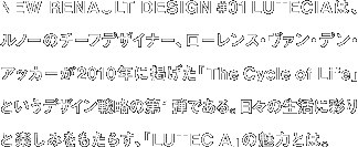 NEW RENAULT DESIGN #01 LUTECIAは、 ルノーのチーフデザイナー、ローレンス・ヴァン・デン・ アッカーが2010年に掲げた「The Cycle of Life」 というデザイン戦略の第1弾である。日々の生活に彩り と楽しみをもたらす、LUTECIA」の魅力とは。